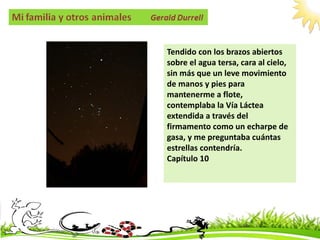 Tendido con los brazos abiertos
sobre el agua tersa, cara al cielo,
sin más que un leve movimiento
de manos y pies para
mantenerme a flote,
contemplaba la Vía Láctea
extendida a través del
firmamento como un echarpe de
gasa, y me preguntaba cuántas
estrellas contendría.
Capítulo 10
 