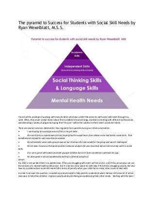 The pyramid to Success for Students with Social Skill Needs by
Ryan Wexelblatt, M.S.S.
I have had the privilege of working with many families who have a child that presents with social skill needs through my
work. Often, they share similar stories about the incredible time and energy invested in meeting with different professionals
and attending a variety of programs hoping that “this one” will be the solution to their child's social skill needs.
There are several common statements I hear regularly from parents during our initial conversation:
 I was hoping he would grow out of this as he got older.
 We sent him to a mainstream (school) hoping that he would learn from children who had better social skills. That
backfired and instead he was teased and excluded.
 We attended a social skills group however our child was the role model for the group and wasn't challenged.
 We’ve been to various therapists (and/or) behavior analysts for years but that did not seem to help with his social
skills.
 Our son is great with adults and with younger children but can't form connections with kids his age.
 He does great in school academically but has no friends outside of
school.
If a child is sick we take them to a pediatrician, if they are struggling with math we find a tutor, and if they are anxious we use
the services of a mental health professional. But it is far less clear where to seek help if the child is struggling socially. We also
have to consider where social skill needs fall in terms of priority when your child has so many other issues to deal with.
In order to answer this question, I created a pyramid model to help parents understand what I believe is the course of action
necessary to help their children improve socially while prioritizing and addressing their other needs. Starting with the base I
 