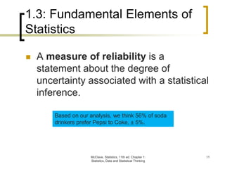 McClave, Statistics, 11th ed. Chapter 1:
Statistics, Data and Statistical Thinking
11
1.3: Fundamental Elements of
Statistics
 A measure of reliability is a
statement about the degree of
uncertainty associated with a statistical
inference.
Based on our analysis, we think 56% of soda
drinkers prefer Pepsi to Coke, ± 5%.
 