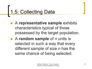 1.5: Collecting Data
McClave, Statistics, 11th ed. Chapter 1:
Statistics, Data and Statistical Thinking
20
 A representative sample exhibits
characteristics typical of those
possessed by the target population.
 A random sample of n units is
selected in such a way that every
different sample of size n has the
same chance of being selected.
 