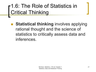 1.6: The Role of Statistics in
Critical Thinking
McClave, Statistics, 11th ed. Chapter 1:
Statistics, Data and Statistical Thinking
21
 Statistical thinking involves applying
rational thought and the science of
statistics to critically assess data and
inferences.
 