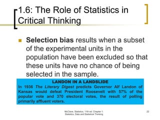 1.6: The Role of Statistics in
Critical Thinking
McClave, Statistics, 11th ed. Chapter 1:
Statistics, Data and Statistical Thinking
22
 Selection bias results when a subset
of the experimental units in the
population have been excluded so that
these units have no chance of being
selected in the sample.
LANDON IN A LANDSLIDE
In 1936 The Literary Digest predicts Governor Alf Landon of
Kansas would defeat President Roosevelt with 57% of the
popular vote and 370 electoral votes, the result of polling
primarily affluent voters.
 