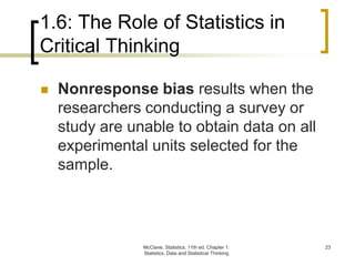 1.6: The Role of Statistics in
Critical Thinking
McClave, Statistics, 11th ed. Chapter 1:
Statistics, Data and Statistical Thinking
23
 Nonresponse bias results when the
researchers conducting a survey or
study are unable to obtain data on all
experimental units selected for the
sample.
 