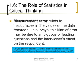 1.6: The Role of Statistics in
Critical Thinking
McClave, Statistics, 11th ed. Chapter 1:
Statistics, Data and Statistical Thinking
24
 Measurement error refers to
inaccuracies in the values of the data
recorded. In surveys, this kind of error
may be due to ambiguous or leading
questions and the interviewer’s effect
on the respondent.
“Do you prefer Candidate X, father of three and church elder,
or Candidate Y, who got the nomination despite his shady past?”
 