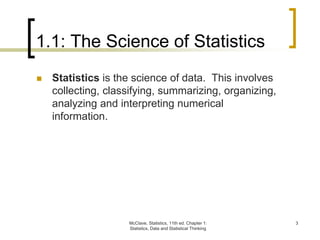 McClave, Statistics, 11th ed. Chapter 1:
Statistics, Data and Statistical Thinking
3
1.1: The Science of Statistics
 Statistics is the science of data. This involves
collecting, classifying, summarizing, organizing,
analyzing and interpreting numerical
information.
 