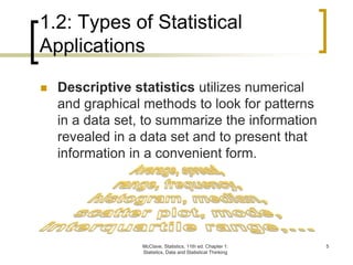 McClave, Statistics, 11th ed. Chapter 1:
Statistics, Data and Statistical Thinking
5
1.2: Types of Statistical
Applications
 Descriptive statistics utilizes numerical
and graphical methods to look for patterns
in a data set, to summarize the information
revealed in a data set and to present that
information in a convenient form.
 