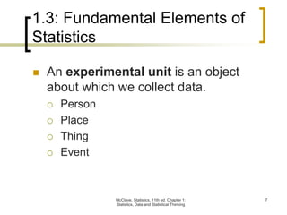 McClave, Statistics, 11th ed. Chapter 1:
Statistics, Data and Statistical Thinking
7
1.3: Fundamental Elements of
Statistics
 An experimental unit is an object
about which we collect data.
 Person
 Place
 Thing
 Event
 