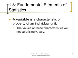 McClave, Statistics, 11th ed. Chapter 1:
Statistics, Data and Statistical Thinking
9
1.3: Fundamental Elements of
Statistics
 A variable is a characteristic or
property of an individual unit.
 The values of these characteristics will,
not surprisingly, vary.
 