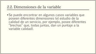 2.2. Dimensiones de la variable
Se puede encontrar en algunos casos variables que
poseen diferentes dimensiones (el estudio de la
calidad de un servicio, por ejemplo, posee diferentes
“brechas” que, todas juntas, dan un puntaje a la
variable calidad).
Sin embargo no todas las variables poseen
dimensiones, lo cuál no afecta el proceso de
operacionalización de variables.
 