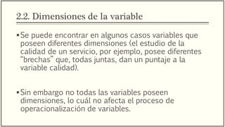2.2. Dimensiones de la variable
Se puede encontrar en algunos casos variables que
poseen diferentes dimensiones (el estudio de la
calidad de un servicio, por ejemplo, posee diferentes
“brechas” que, todas juntas, dan un puntaje a la
variable calidad).
Sin embargo no todas las variables poseen
dimensiones, lo cuál no afecta el proceso de
operacionalización de variables.
 