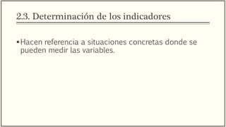 2.3. Determinación de los indicadores
Hacen referencia a situaciones concretas donde se
pueden medir las variables.
Cuando existan diferentes indicadores para una sola
variable, el investigador debe elegir la que proporcione
mayor información sobre la variable, capte mejor su
esencia, se adecue más a su contexto y sea más
precisa. O bien, una mezcla de tales alternativas.
 