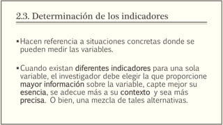 2.3. Determinación de los indicadores
Hacen referencia a situaciones concretas donde se
pueden medir las variables.
Cuando existan diferentes indicadores para una sola
variable, el investigador debe elegir la que proporcione
mayor información sobre la variable, capte mejor su
esencia, se adecue más a su contexto y sea más
precisa. O bien, una mezcla de tales alternativas.
 