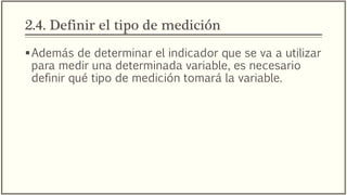 2.4. Definir el tipo de medición
Además de determinar el indicador que se va a utilizar
para medir una determinada variable, es necesario
definir qué tipo de medición tomará la variable.
 
