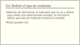 2.4. Definir el tipo de medición
Además de determinar el indicador que se va a utilizar
para medir una determinada variable, es necesario
definir qué tipo de medición tomará la variable.
Estas pueden ser:
 