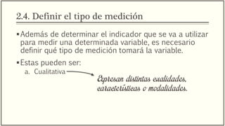 2.4. Definir el tipo de medición
Además de determinar el indicador que se va a utilizar
para medir una determinada variable, es necesario
definir qué tipo de medición tomará la variable.
Estas pueden ser:
a. Cualitativa
Expresan distintas cualidades,
características o modalidades.
 