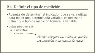 2.4. Definir el tipo de medición
Además de determinar el indicador que se va a utilizar
para medir una determinada variable, es necesario
definir qué tipo de medición tomará la variable.
Estas pueden ser:
a. Cualitativa
Nominal
En ésta categoría los valores no pueden
ser sometidos a un criterio de orden.
 