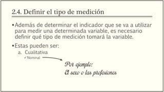 2.4. Definir el tipo de medición
Además de determinar el indicador que se va a utilizar
para medir una determinada variable, es necesario
definir qué tipo de medición tomará la variable.
Estas pueden ser:
a. Cualitativa
Nominal
Por ejemplo:
El sexo o las profesiones
 