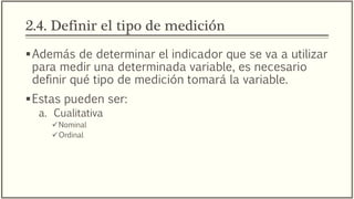 2.4. Definir el tipo de medición
Además de determinar el indicador que se va a utilizar
para medir una determinada variable, es necesario
definir qué tipo de medición tomará la variable.
Estas pueden ser:
a. Cualitativa
Nominal
Ordinal
 