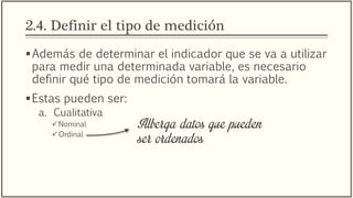 2.4. Definir el tipo de medición
Además de determinar el indicador que se va a utilizar
para medir una determinada variable, es necesario
definir qué tipo de medición tomará la variable.
Estas pueden ser:
a. Cualitativa
Nominal
Ordinal
Alberga datos que pueden
ser ordenados
 