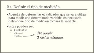 2.4. Definir el tipo de medición
Además de determinar el indicador que se va a utilizar
para medir una determinada variable, es necesario
definir qué tipo de medición tomará la variable.
Estas pueden ser:
a. Cualitativa
Nominal
Ordinal
Por ejemplo:
El nivel de educación.
 