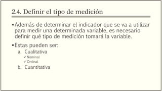 2.4. Definir el tipo de medición
Además de determinar el indicador que se va a utilizar
para medir una determinada variable, es necesario
definir qué tipo de medición tomará la variable.
Estas pueden ser:
a. Cualitativa
Nominal
Ordinal
b. Cuantitativa
 