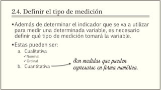 2.4. Definir el tipo de medición
Además de determinar el indicador que se va a utilizar
para medir una determinada variable, es necesario
definir qué tipo de medición tomará la variable.
Estas pueden ser:
a. Cualitativa
Nominal
Ordinal
b. Cuantitativa
Son medidas que pueden
expresarse en forma numérica.
 