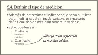 2.4. Definir el tipo de medición
Además de determinar el indicador que se va a utilizar
para medir una determinada variable, es necesario
definir qué tipo de medición tomará la variable.
Estas pueden ser:
a. Cualitativa
Nominal
Ordinal
b. Cuantitativa
Discreta
Alberga datos expresados
en números enteros.
 