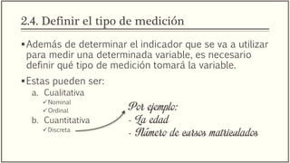 2.4. Definir el tipo de medición
Además de determinar el indicador que se va a utilizar
para medir una determinada variable, es necesario
definir qué tipo de medición tomará la variable.
Estas pueden ser:
a. Cualitativa
Nominal
Ordinal
b. Cuantitativa
Discreta
Por ejemplo:
- La edad
- Número de cursos matriculados
 
