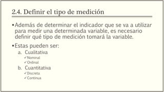 2.4. Definir el tipo de medición
Además de determinar el indicador que se va a utilizar
para medir una determinada variable, es necesario
definir qué tipo de medición tomará la variable.
Estas pueden ser:
a. Cualitativa
Nominal
Ordinal
b. Cuantitativa
Discreta
Continua
 
