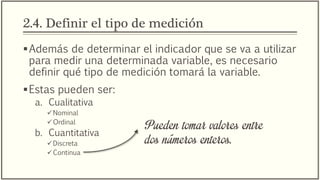 2.4. Definir el tipo de medición
Además de determinar el indicador que se va a utilizar
para medir una determinada variable, es necesario
definir qué tipo de medición tomará la variable.
Estas pueden ser:
a. Cualitativa
Nominal
Ordinal
b. Cuantitativa
Discreta
Continua
Pueden tomar valores entre
dos números enteros.
 
