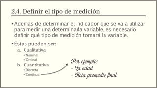 2.4. Definir el tipo de medición
Además de determinar el indicador que se va a utilizar
para medir una determinada variable, es necesario
definir qué tipo de medición tomará la variable.
Estas pueden ser:
a. Cualitativa
Nominal
Ordinal
b. Cuantitativa
Discreta
Continua
Por ejemplo:
- La edad
- Nota promedio final
 