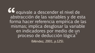 equivale a descender el nivel de
abstracción de las variables y de esta
forma hacer referencia empírica de las
mismas; implica desglosar la variable
en indicadores por medio de un
proceso de deducción lógica”
 