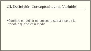 2.1. Definición Conceptual de las Variables
Consiste en definir un concepto semántico de la
variable que se va a medir.
Busca definir como se deberán entender las variables
que se medirán en el estudio.
 