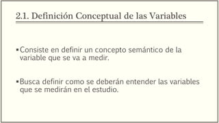 2.1. Definición Conceptual de las Variables
Consiste en definir un concepto semántico de la
variable que se va a medir.
Busca definir como se deberán entender las variables
que se medirán en el estudio.
 