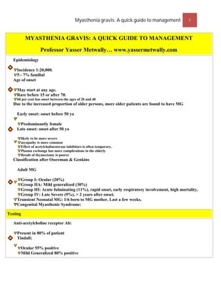 Myasthenia gravis: A quick guide to management       1



          MYASTHENIA GRAVIS: A QUICK GUIDE TO MANAGEMENT

                    Professor Yasser Metwally… www.yassermetwally.com
   Epidemiology

    Incidence 1:20,000.
    5 - 7% familial
   Age of onset

     May start at any age.
     Rare before 15 or after 70.
     60 per cent has onset between the ages of 20 and 40
   Due to the increased proportion of older persons, more older patients are found to have MG

     Early onset: onset before 50 yo

      Predominantly female
     Late onset: onset after 50 yo

       likely to be more severe
       myopathy is more common
       Effect of acetylcholinesterase inhibitors is often temporary.
       Plasma exchange has more complications in the elderly
       Result of thymectomy is poorer
   Classification after Ossreman & Genkins

     Adult MG

      Group I: Ocular (20%)
      Group IIA: Mild generalized (30%)
      Group III: Acute fulminating (11%), rapid onset, early respiratory involvement, high mortality.
      Group IV: Late Severe (9%), > 2 years after onset.
     Transient Neonatal MG: 1/6 born to MG mother. Last a few weeks.
     Congenital Myasthenic Syndrome:

Testing

   Anti-acetylcholine receptor Ab:

     Present in 80% of patient
     Tindall:

       Ocular 55% positive
       Mild Generalized 80% positive
 