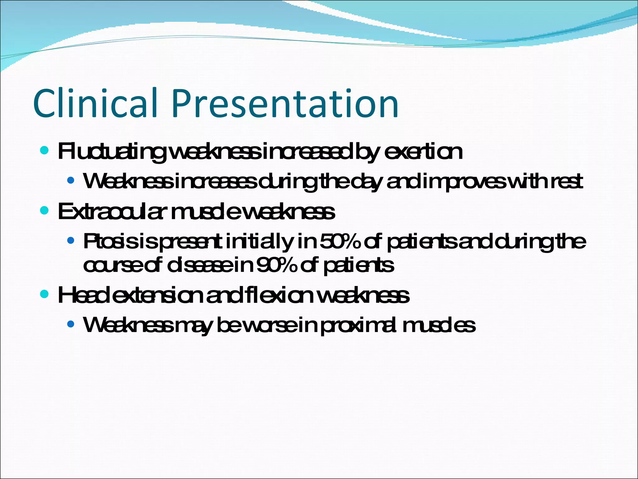 Clinical Presentation Fluctuating weakness increased by exertion Weakness increases during the day and improves with rest Extraocular muscle weakness Ptosis is present initially in 50% of patients and during the course of disease in 90% of patients Head extension and flexion weakness Weakness may be worse in proximal muscles 