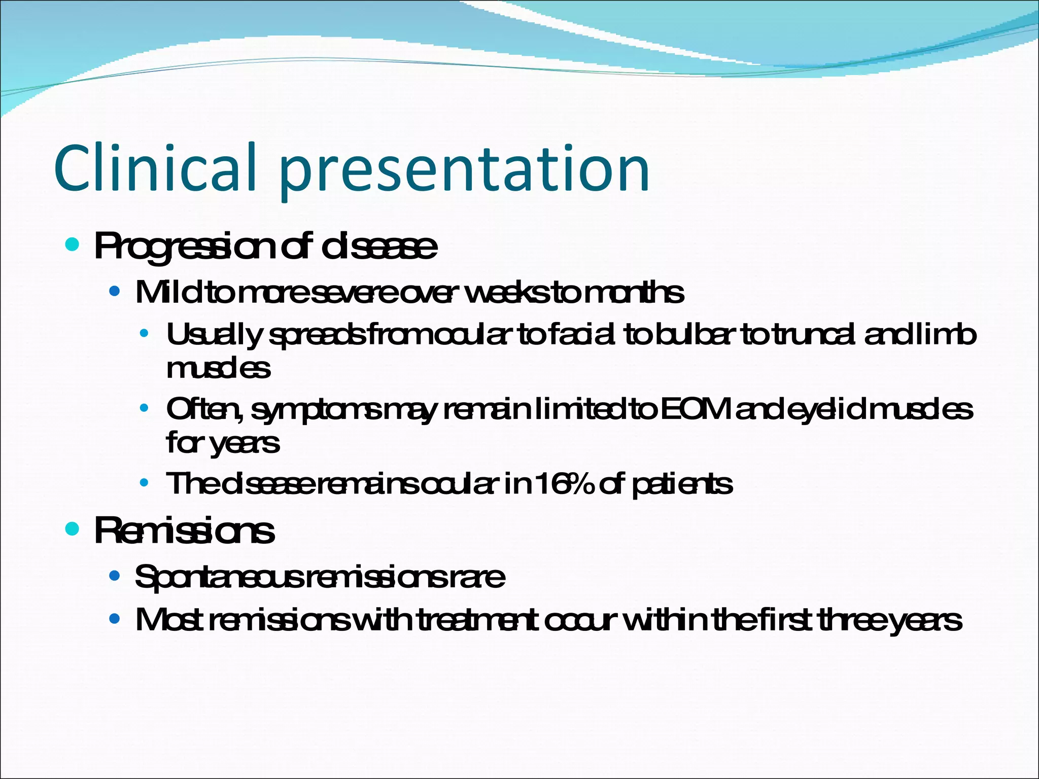 Clinical presentation Progression of disease Mild to more severe over weeks to months Usually spreads from ocular to facial to bulbar to truncal and limb muscles Often, symptoms may remain limited to EOM and eyelid muscles for years  The disease remains ocular in 16% of patients Remissions Spontaneous remissions rare Most remissions with treatment occur within the first three years 