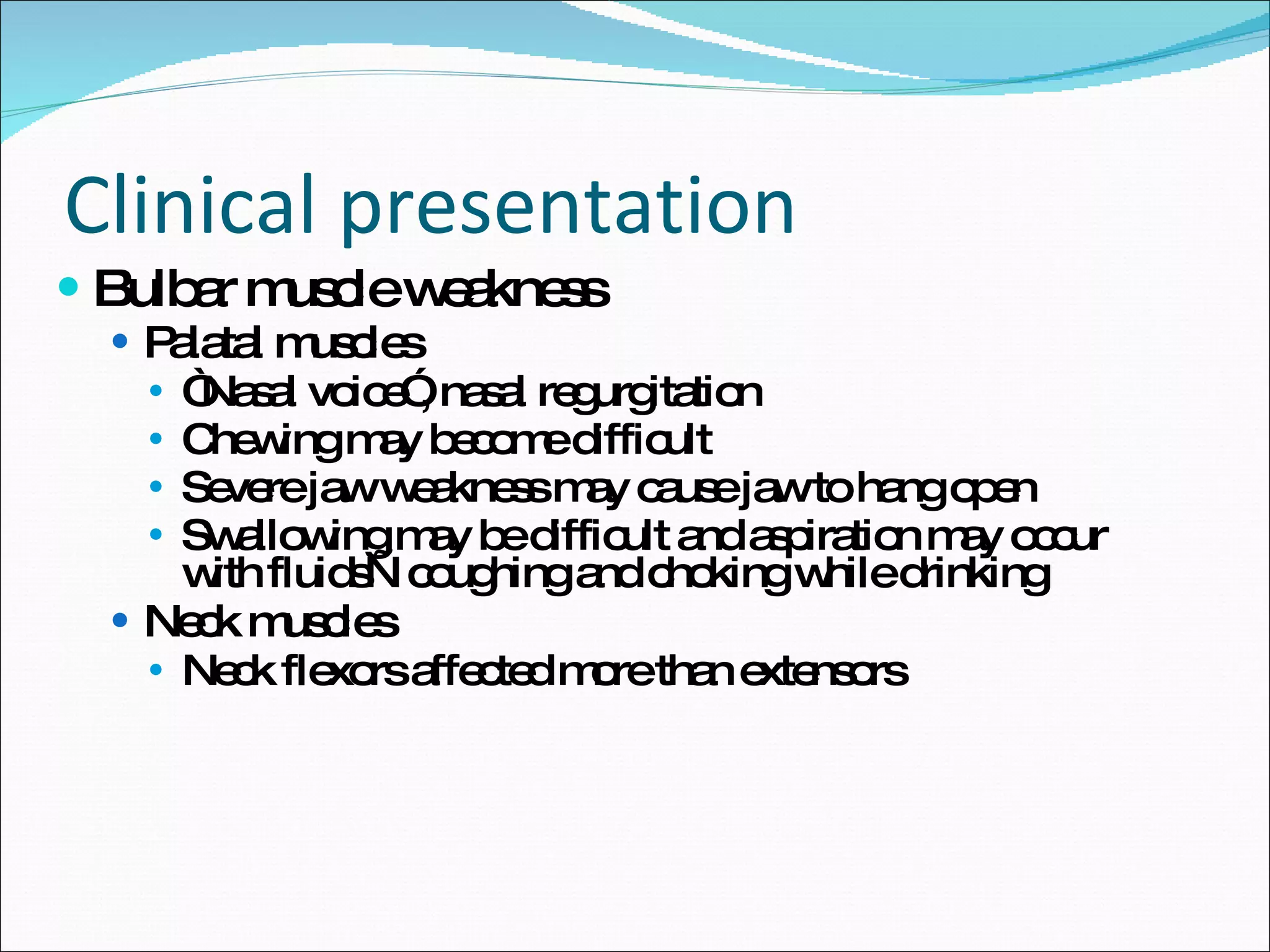 Clinical presentation Bulbar muscle weakness Palatal muscles “ Nasal voice”, nasal regurgitation Chewing may become difficult Severe jaw weakness may cause jaw to hang open Swallowing may be difficult and aspiration may occur with fluids—coughing and choking while drinking Neck muscles Neck flexors affected more than extensors 