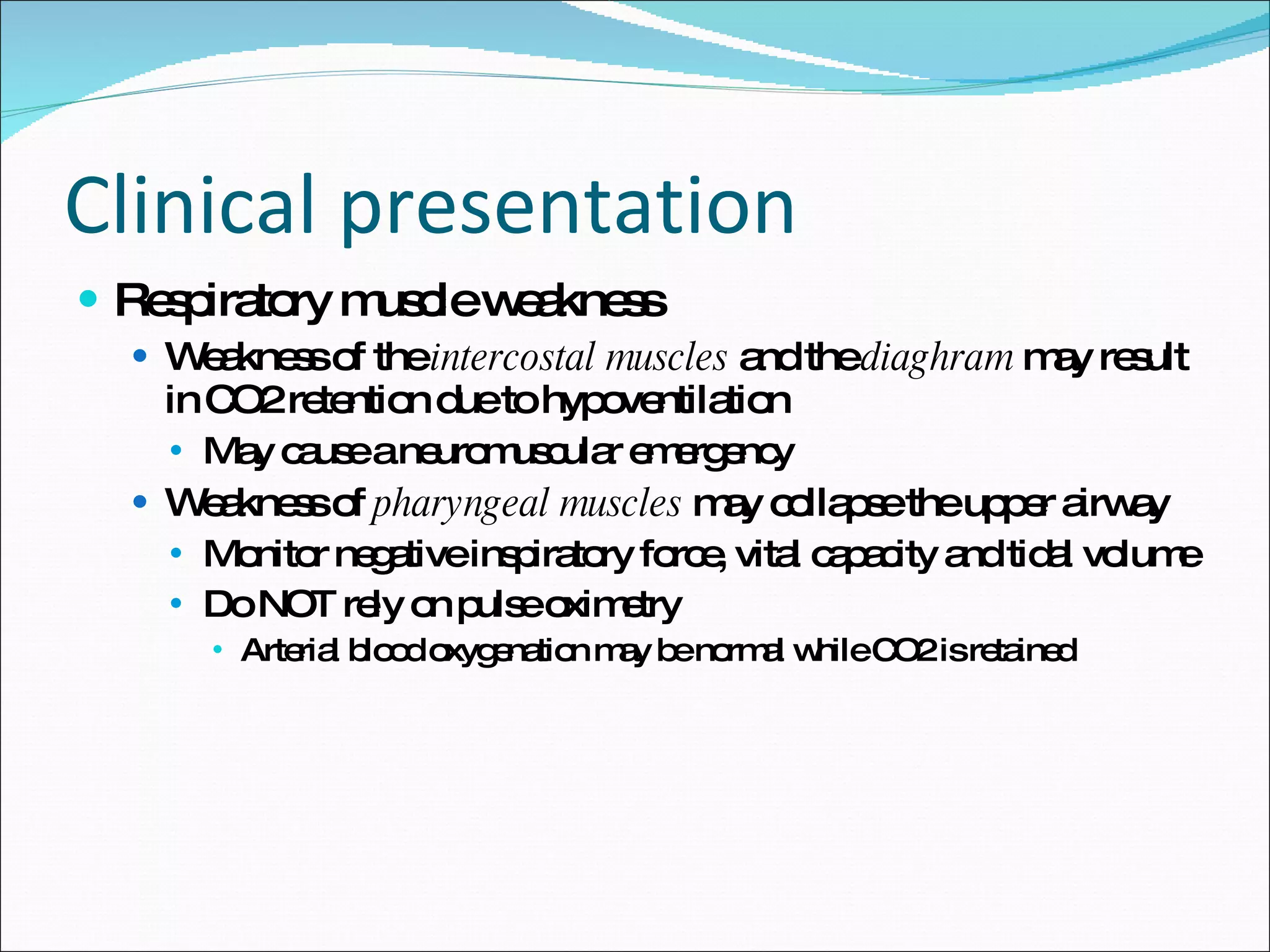 Clinical presentation Respiratory muscle weakness Weakness of the  intercostal muscles  and the  diaghram  may result in CO2 retention due to hypoventilation May cause a neuromuscular emergency Weakness of  pharyngeal muscles  may collapse the upper airway Monitor negative inspiratory force, vital capacity and tidal volume Do NOT rely on pulse oximetry Arterial blood oxygenation may be normal while CO2 is retained 