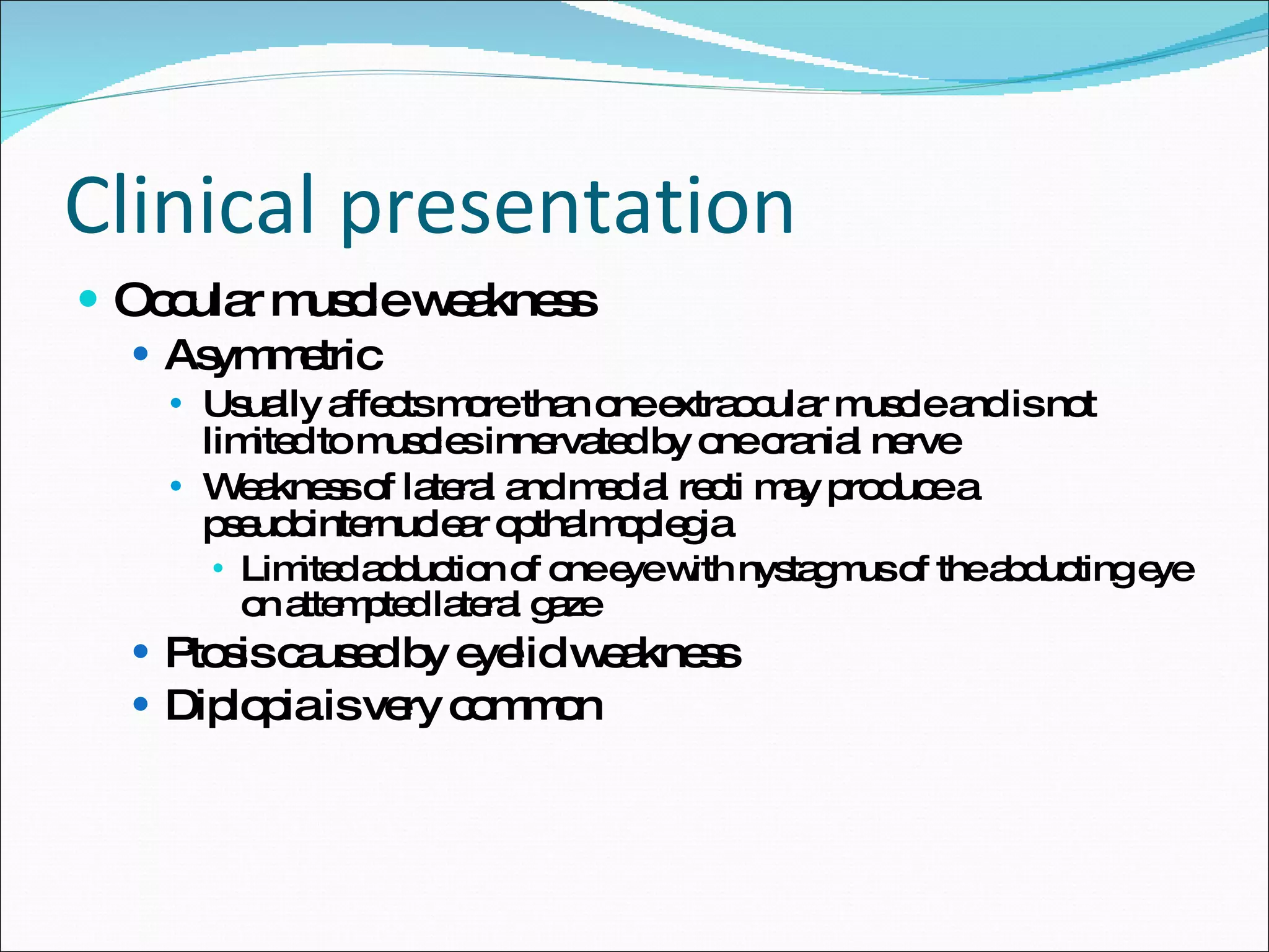 Clinical presentation Occular muscle weakness Asymmetric Usually affects more than one extraocular muscle and is not limited to muscles innervated by one cranial nerve Weakness of lateral and medial recti may produce a pseudointernuclear opthalmoplegia Limited adduction of one eye with nystagmus of the abducting eye on attempted lateral gaze Ptosis caused by eyelid weakness Diplopia is very common 
