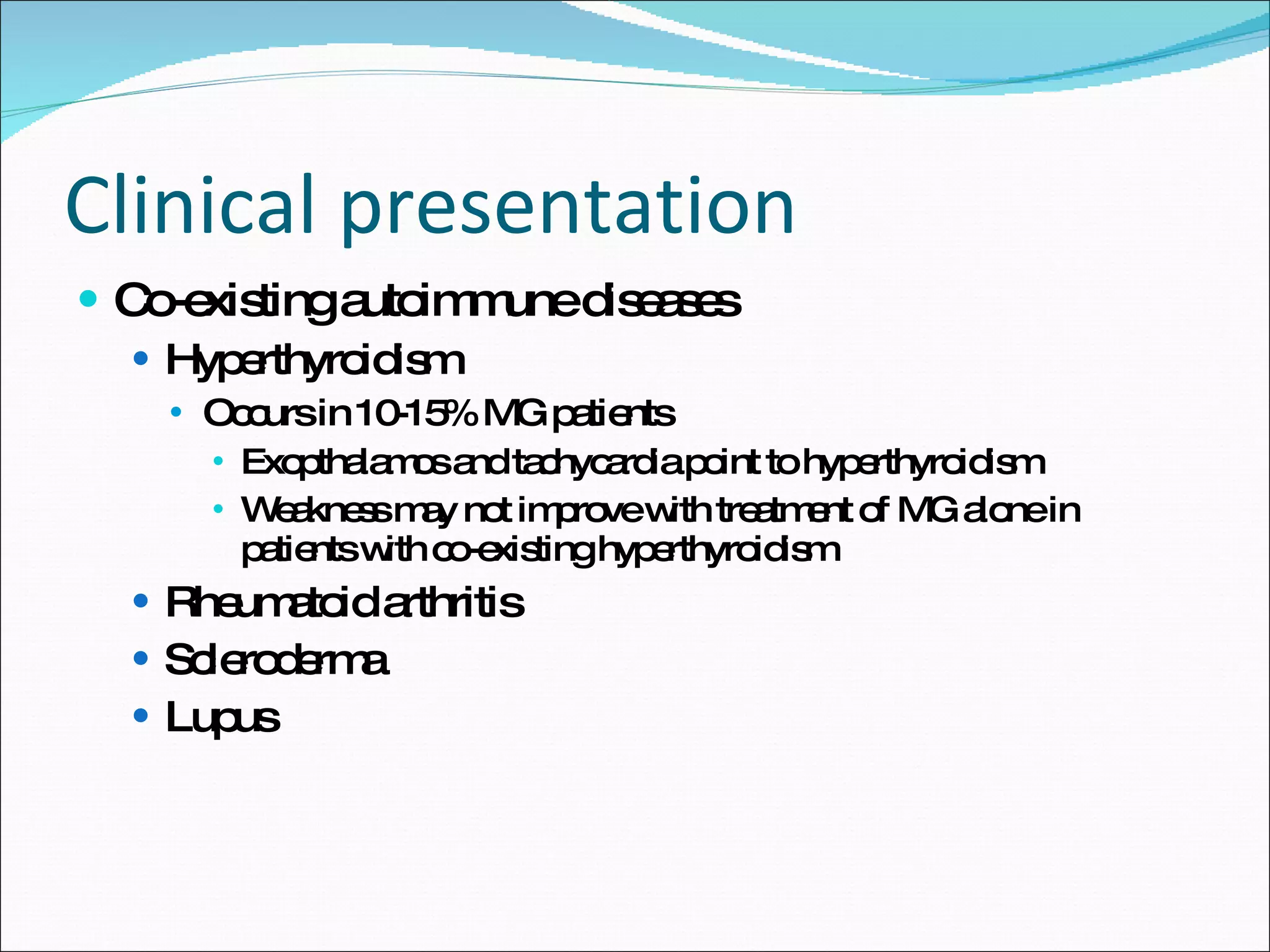 Clinical presentation Co-existing autoimmune diseases Hyperthyroidism Occurs in 10-15% MG patients Exopthalamos and tachycardia point to hyperthyroidism Weakness may not improve with treatment of MG alone in patients with co-existing hyperthyroidism Rheumatoid arthritis Scleroderma Lupus  
