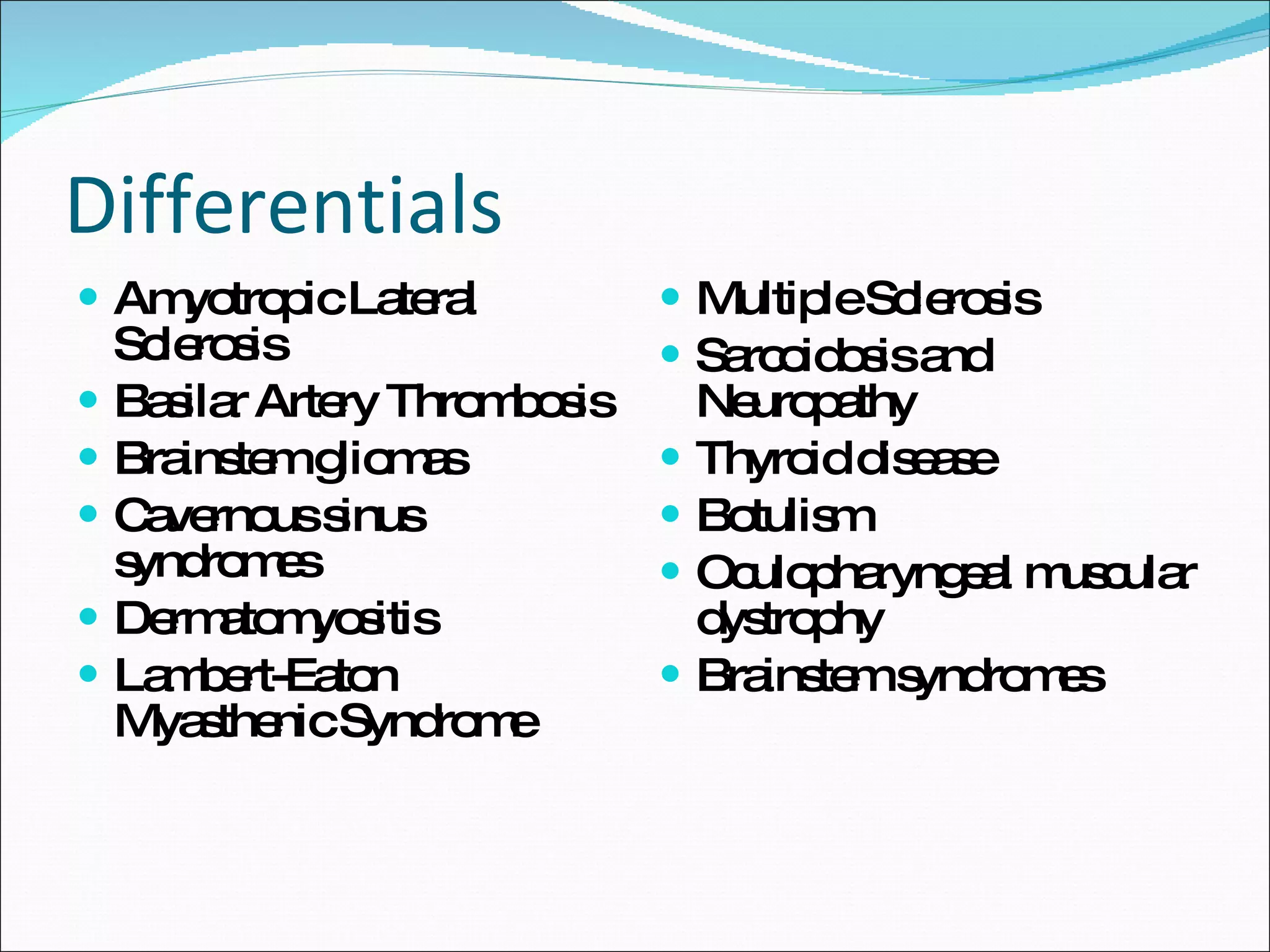 Differentials Amyotropic Lateral Sclerosis Basilar Artery Thrombosis Brainstem gliomas Cavernous sinus syndromes Dermatomyositis Lambert-Eaton Myasthenic Syndrome Multiple Sclerosis Sarcoidosis and Neuropathy Thyroid disease Botulism Oculopharyngeal muscular dystrophy Brainstem syndromes 
