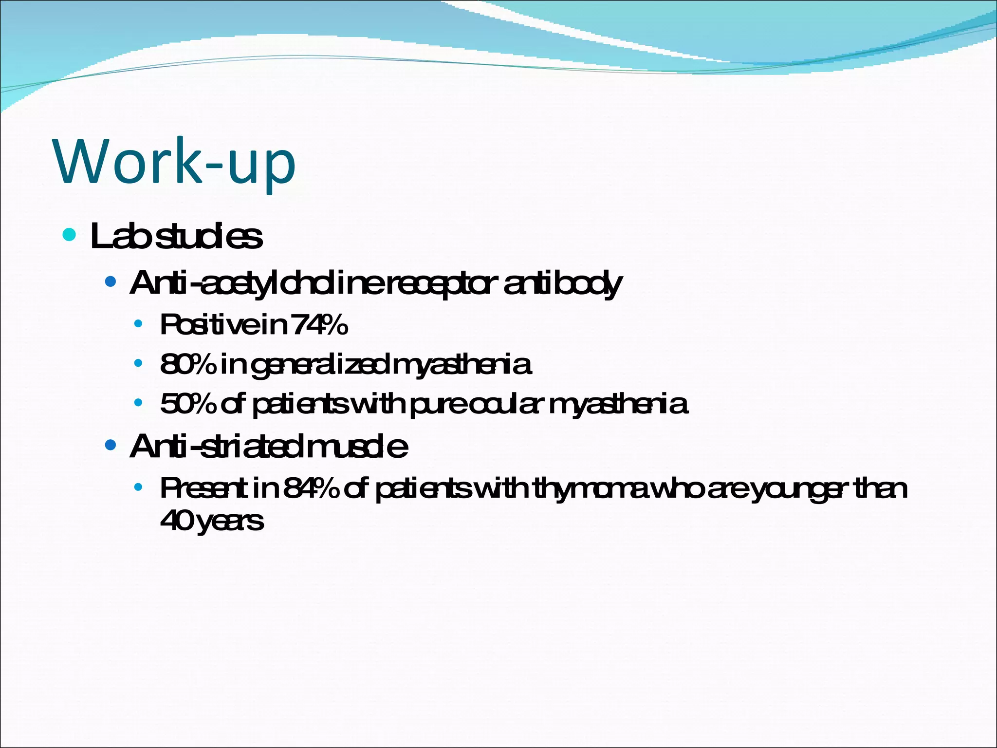 Work-up Lab studies Anti-acetylcholine receptor antibody Positive in 74% 80% in generalized myasthenia 50% of patients with pure ocular myasthenia Anti-striated muscle Present in 84% of patients with thymoma who are younger than 40 years 