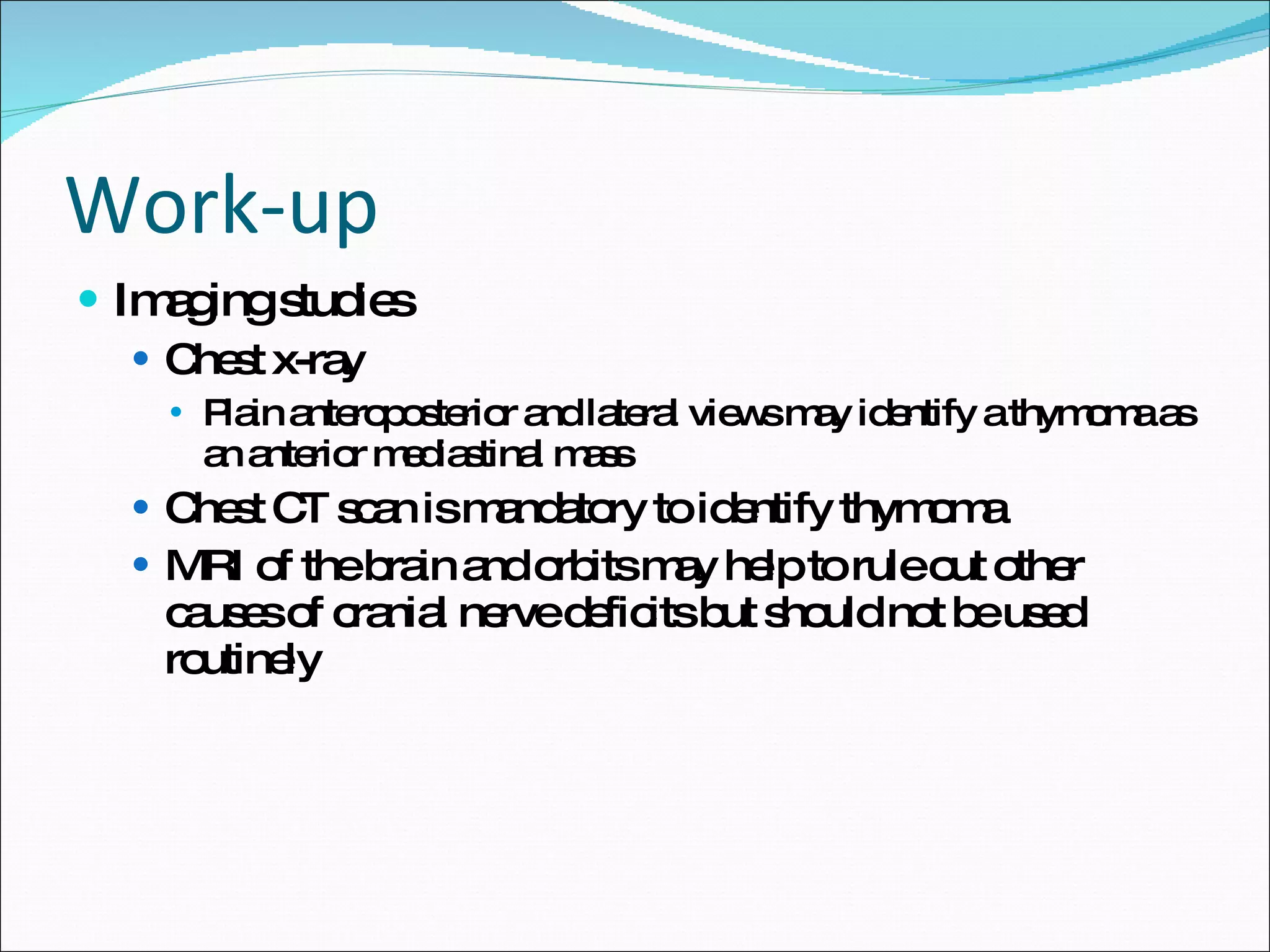 Work-up Imaging studies Chest x-ray Plain anteroposterior and lateral views may identify a thymoma as an anterior mediastinal mass Chest CT scan is mandatory to identify thymoma MRI of the brain and orbits may help to rule out other causes of cranial nerve deficits but should not be used routinely 