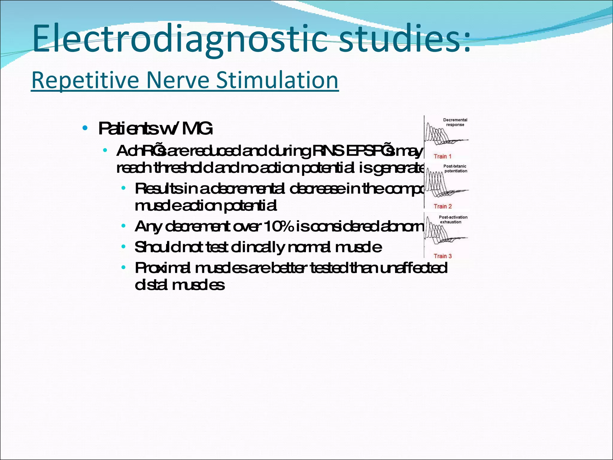 Electrodiagnostic studies: Repetitive Nerve Stimulation Patients w/ MG AchR’s are reduced and during RNS EPSP’s may not reach threshold and no action potential is generated Results in a decremental decrease in the compound muscle action potential Any decrement over 10% is considered abnormal Should not test clincally normal muscle Proximal muscles are better tested than unaffected distal muscles 