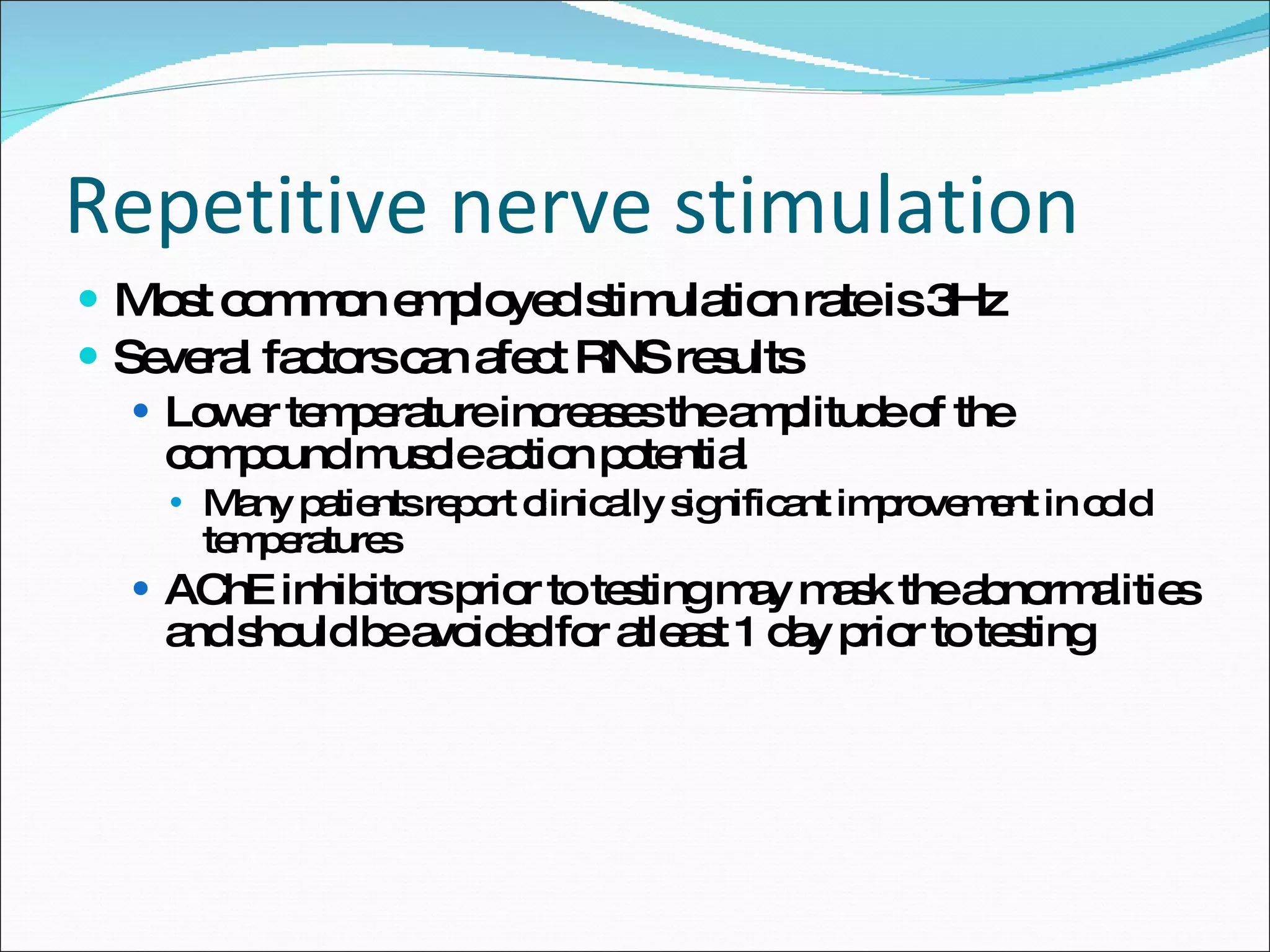 Repetitive nerve stimulation Most common employed stimulation rate is 3Hz Several factors can afect RNS results Lower temperature increases the amplitude of the compound muscle action potential Many patients report clinically significant improvement in cold temperatures AChE inhibitors prior to testing may mask the abnormalities and should be avoided for atleast 1 day prior to testing 