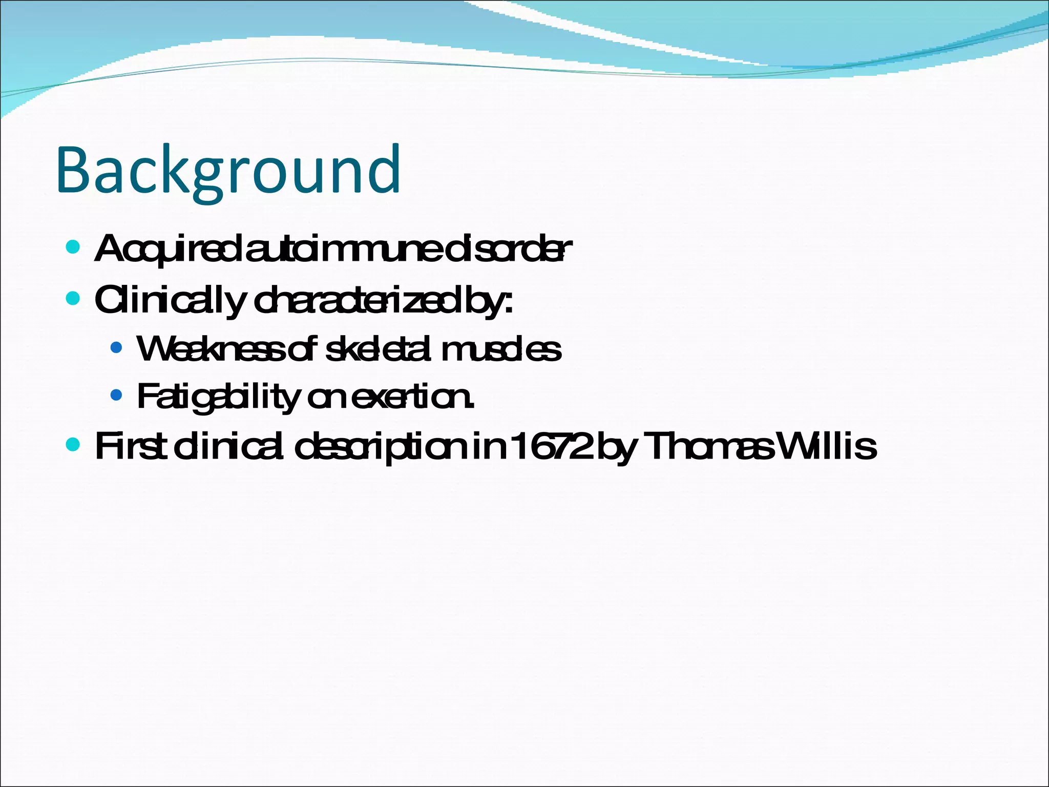 Background Acquired autoimmune disorder Clinically characterized by: Weakness of skeletal muscles  Fatigability on exertion. First clinical description in 1672 by Thomas Willis 