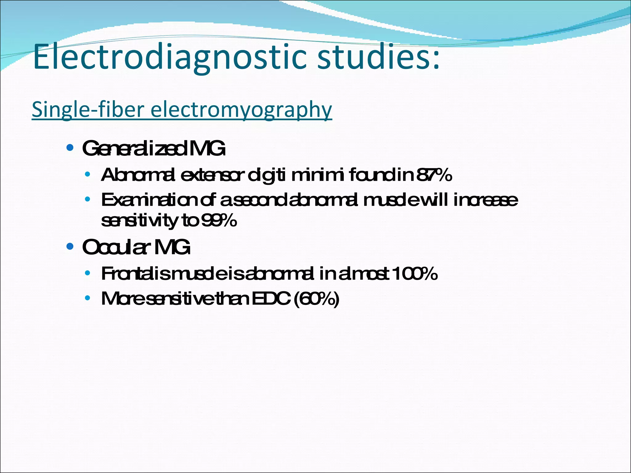 Electrodiagnostic studies: Single-fiber electromyography Generalized MG Abnormal extensor digiti minimi found in 87% Examination of a second abnormal muscle will increase sensitivity to 99% Occular MG Frontalis muscle is abnormal in almost 100% More sensitive than EDC (60%) 