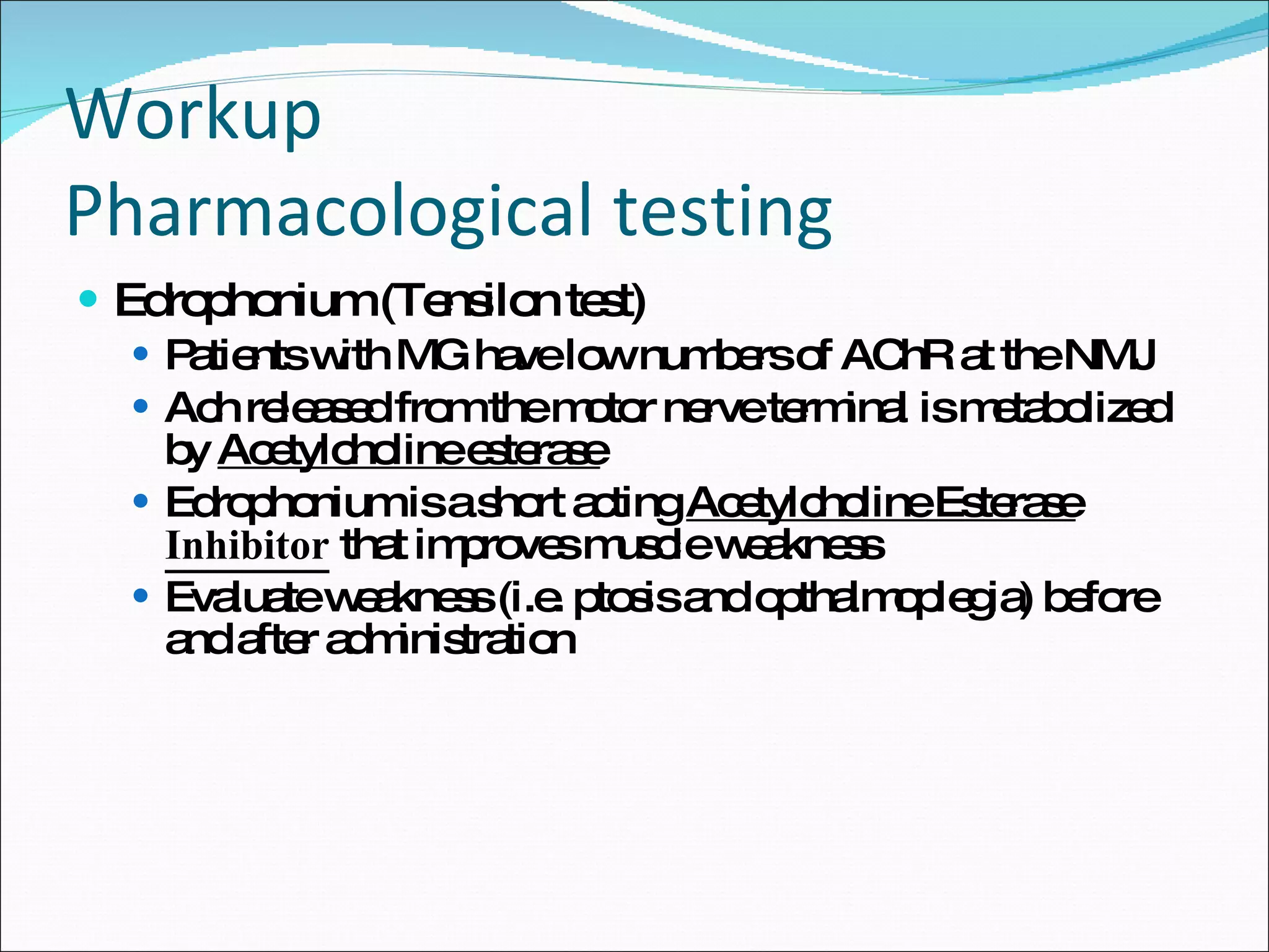 Workup Pharmacological testing Edrophonium (Tensilon test) Patients with MG have low numbers of AChR at the NMJ Ach released from the motor nerve terminal is metabolized by  Acetylcholine esterase Edrophonium is a short acting  Acetylcholine Esterase  Inhibitor  that improves muscle weakness  Evaluate weakness (i.e. ptosis and opthalmoplegia) before and after administration 