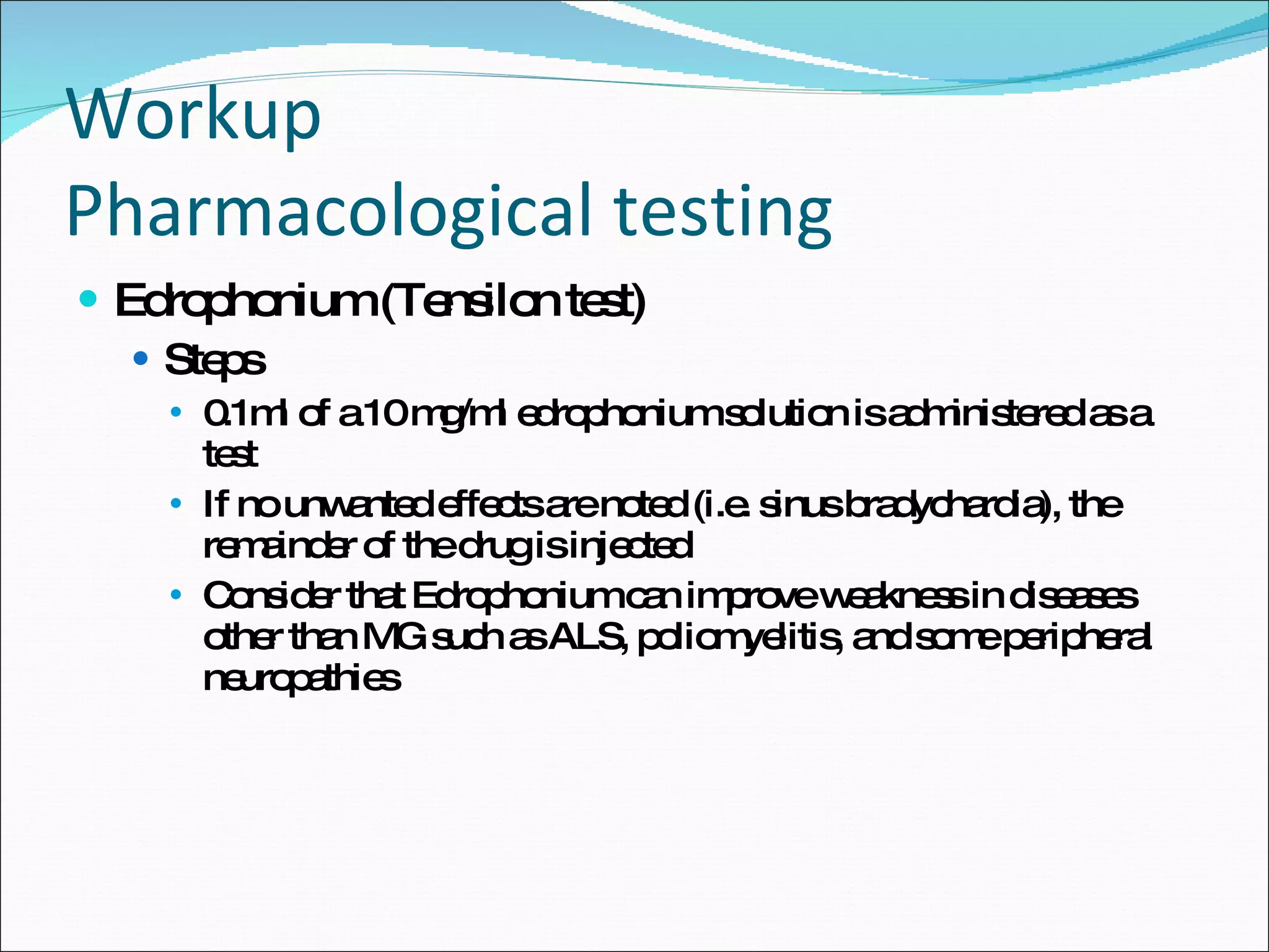 Workup Pharmacological testing Edrophonium (Tensilon test) Steps 0.1ml of a 10 mg/ml edrophonium solution is administered as a test If no unwanted effects are noted (i.e. sinus bradychardia), the remainder of the drug is injected Consider that Edrophonium can improve weakness in diseases other than MG such as ALS, poliomyelitis, and some peripheral neuropathies 